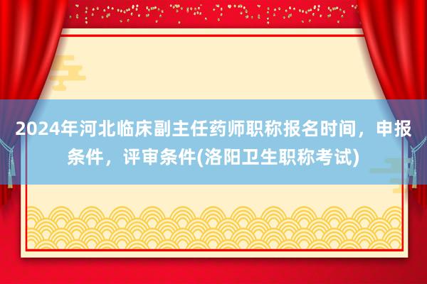 2024年河北临床副主任药师职称报名时间，申报条件，评审条件(洛阳卫生职称考试)
