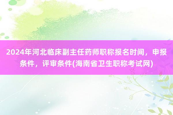 2024年河北临床副主任药师职称报名时间，申报条件，评审条件(海南省卫生职称考试网)