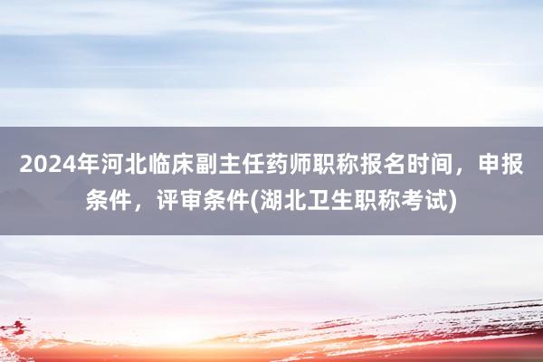 2024年河北临床副主任药师职称报名时间，申报条件，评审条件(湖北卫生职称考试)