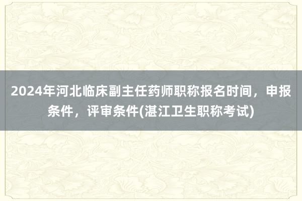 2024年河北临床副主任药师职称报名时间，申报条件，评审条件(湛江卫生职称考试)