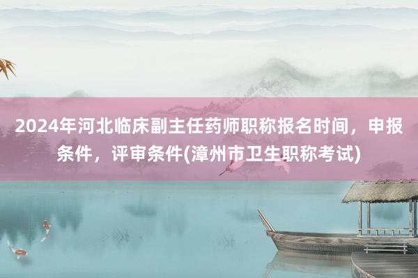 2024年河北临床副主任药师职称报名时间，申报条件，评审条件(漳州市卫生职称考试)