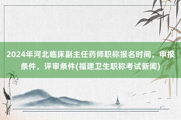 2024年河北临床副主任药师职称报名时间，申报条件，评审条件(福建卫生职称考试新闻)