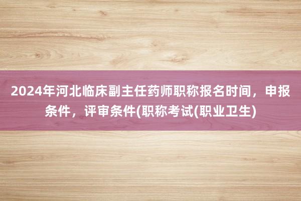 2024年河北临床副主任药师职称报名时间，申报条件，评审条件(职称考试(职业卫生)