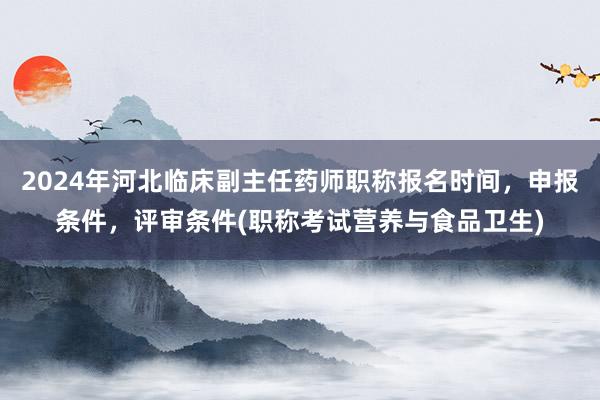 2024年河北临床副主任药师职称报名时间，申报条件，评审条件(职称考试营养与食品卫生)