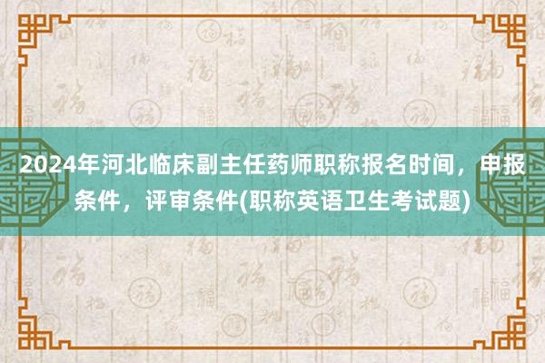 2024年河北临床副主任药师职称报名时间，申报条件，评审条件(职称英语卫生考试题)