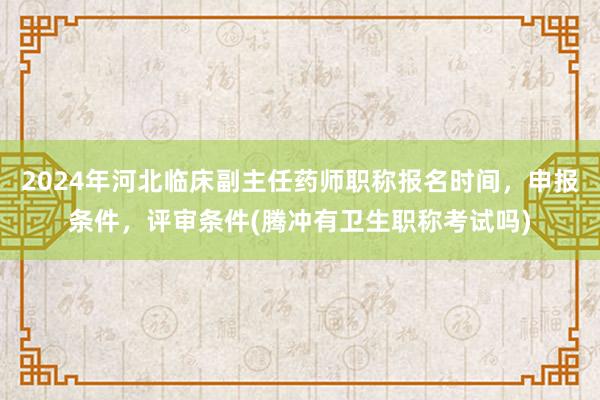 2024年河北临床副主任药师职称报名时间，申报条件，评审条件(腾冲有卫生职称考试吗)