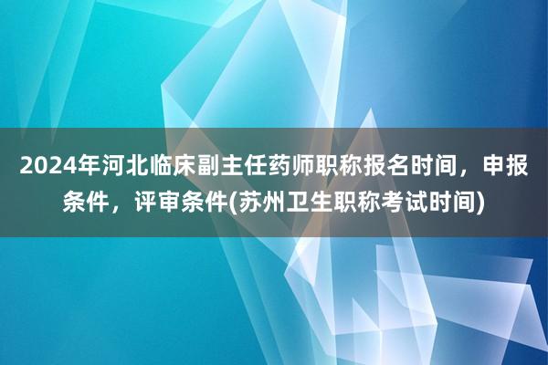 2024年河北临床副主任药师职称报名时间，申报条件，评审条件(苏州卫生职称考试时间)