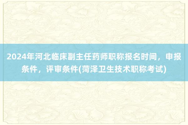 2024年河北临床副主任药师职称报名时间，申报条件，评审条件(菏泽卫生技术职称考试)