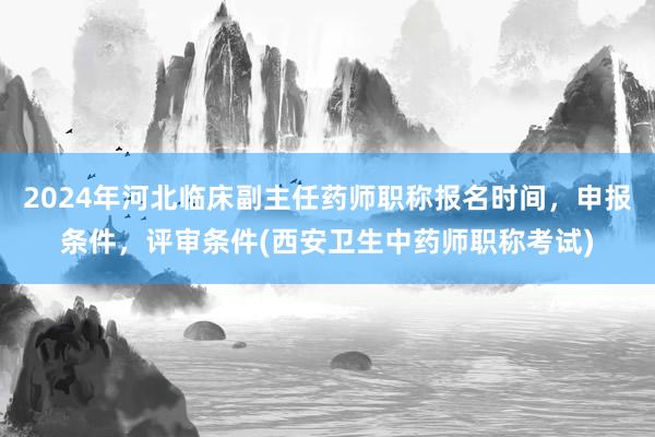 2024年河北临床副主任药师职称报名时间，申报条件，评审条件(西安卫生中药师职称考试)