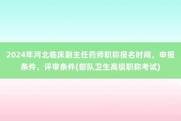 2024年河北临床副主任药师职称报名时间，申报条件，评审条件(部队卫生高级职称考试)