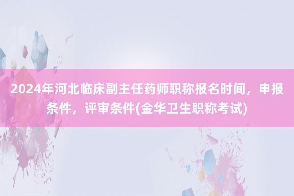 2024年河北临床副主任药师职称报名时间，申报条件，评审条件(金华卫生职称考试)
