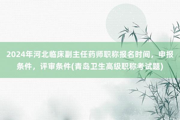 2024年河北临床副主任药师职称报名时间，申报条件，评审条件(青岛卫生高级职称考试题)
