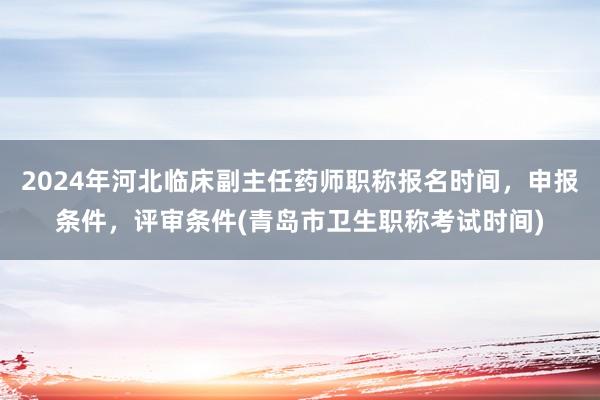 2024年河北临床副主任药师职称报名时间，申报条件，评审条件(青岛市卫生职称考试时间)