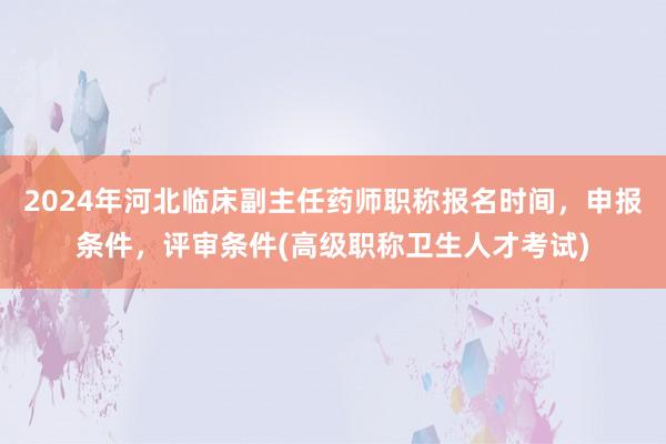 2024年河北临床副主任药师职称报名时间，申报条件，评审条件(高级职称卫生人才考试)