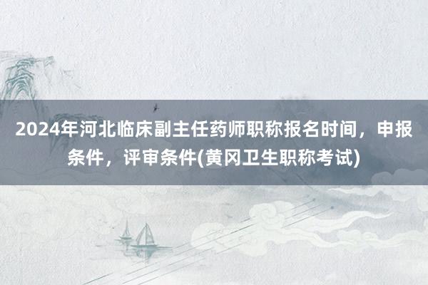 2024年河北临床副主任药师职称报名时间，申报条件，评审条件(黄冈卫生职称考试)