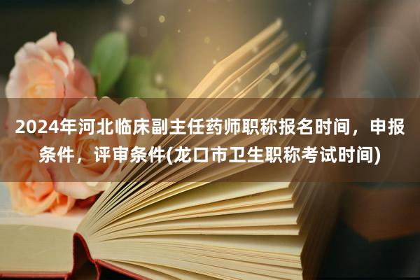 2024年河北临床副主任药师职称报名时间，申报条件，评审条件(龙口市卫生职称考试时间)