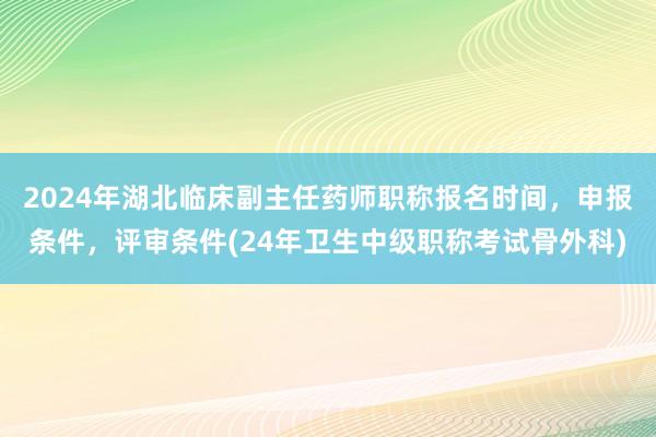 2024年湖北临床副主任药师职称报名时间，申报条件，评审条件(24年卫生中级职称考试骨外科)
