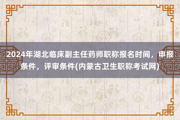 2024年湖北临床副主任药师职称报名时间，申报条件，评审条件(内蒙古卫生职称考试网)
