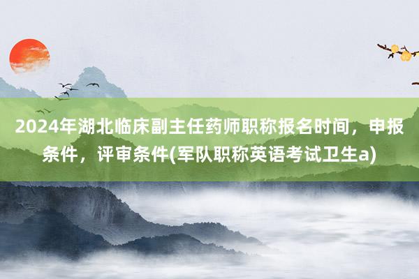 2024年湖北临床副主任药师职称报名时间，申报条件，评审条件(军队职称英语考试卫生a)