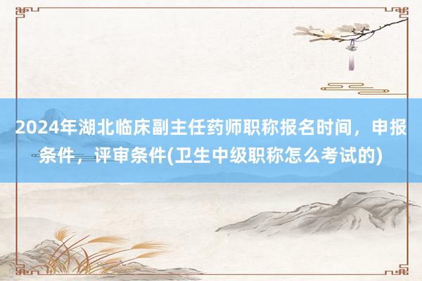 2024年湖北临床副主任药师职称报名时间，申报条件，评审条件(卫生中级职称怎么考试的)