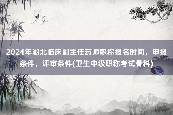 2024年湖北临床副主任药师职称报名时间，申报条件，评审条件(卫生中级职称考试骨科)