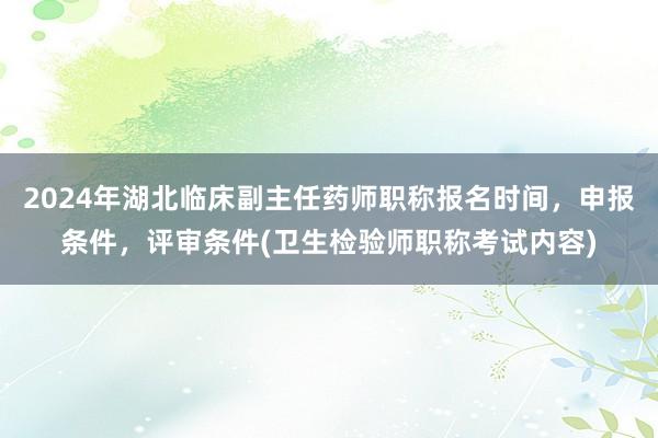 2024年湖北临床副主任药师职称报名时间，申报条件，评审条件(卫生检验师职称考试内容)