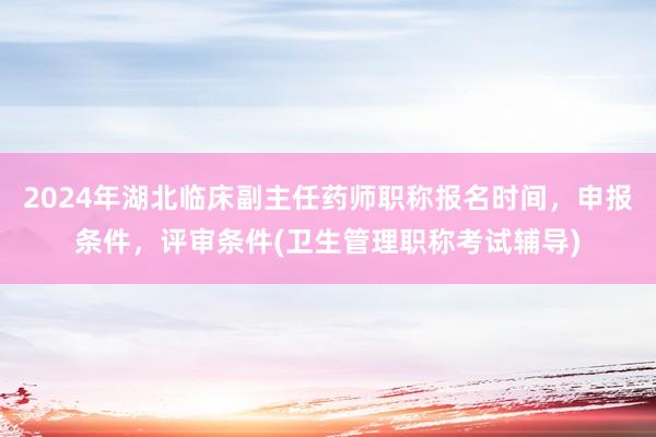 2024年湖北临床副主任药师职称报名时间，申报条件，评审条件(卫生管理职称考试辅导)