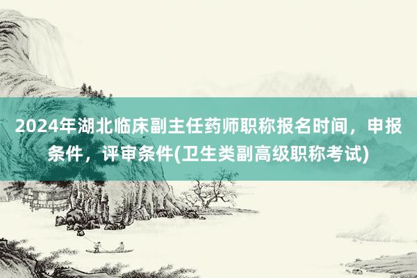 2024年湖北临床副主任药师职称报名时间，申报条件，评审条件(卫生类副高级职称考试)