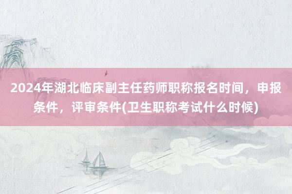 2024年湖北临床副主任药师职称报名时间，申报条件，评审条件(卫生职称考试什么时候)