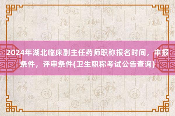 2024年湖北临床副主任药师职称报名时间，申报条件，评审条件(卫生职称考试公告查询)