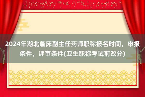 2024年湖北临床副主任药师职称报名时间，申报条件，评审条件(卫生职称考试前改分)
