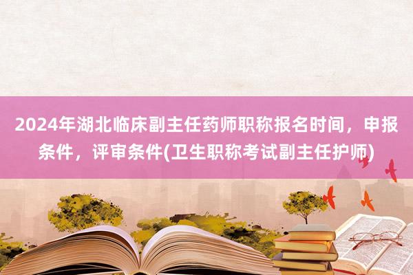 2024年湖北临床副主任药师职称报名时间，申报条件，评审条件(卫生职称考试副主任护师)