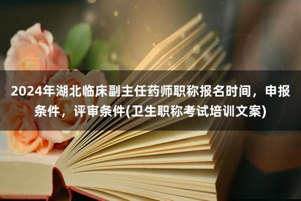 2024年湖北临床副主任药师职称报名时间，申报条件，评审条件(卫生职称考试培训文案)
