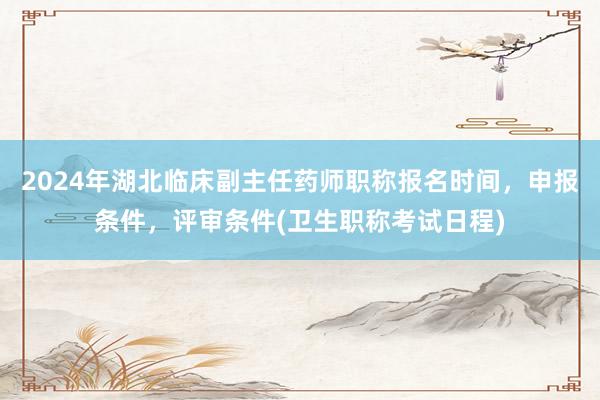 2024年湖北临床副主任药师职称报名时间，申报条件，评审条件(卫生职称考试日程)