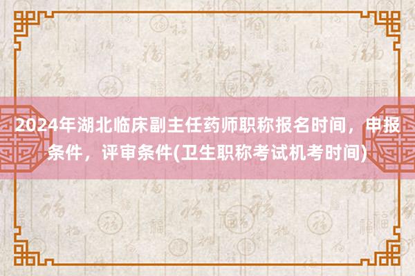 2024年湖北临床副主任药师职称报名时间，申报条件，评审条件(卫生职称考试机考时间)