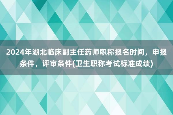 2024年湖北临床副主任药师职称报名时间，申报条件，评审条件(卫生职称考试标准成绩)