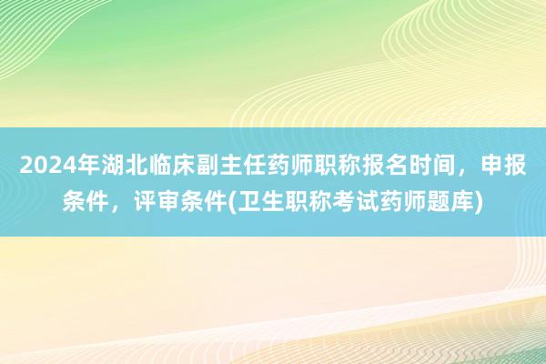 2024年湖北临床副主任药师职称报名时间，申报条件，评审条件(卫生职称考试药师题库)