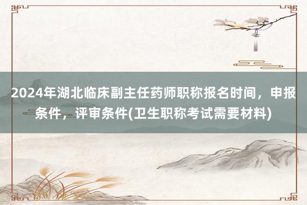 2024年湖北临床副主任药师职称报名时间，申报条件，评审条件(卫生职称考试需要材料)