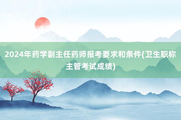 2024年药学副主任药师报考要求和条件(卫生职称主管考试成绩)