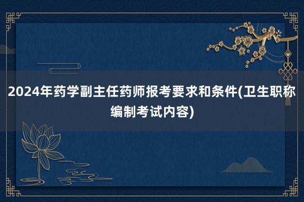 2024年药学副主任药师报考要求和条件(卫生职称编制考试内容)