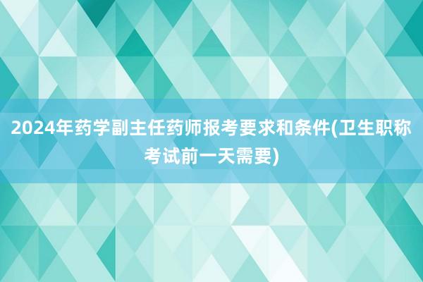 2024年药学副主任药师报考要求和条件(卫生职称考试前一天需要)