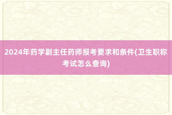 2024年药学副主任药师报考要求和条件(卫生职称考试怎么查询)
