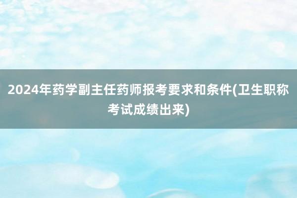 2024年药学副主任药师报考要求和条件(卫生职称考试成绩出来)
