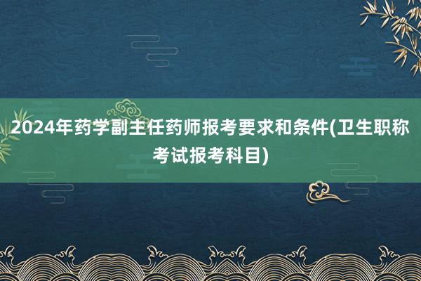2024年药学副主任药师报考要求和条件(卫生职称考试报考科目)