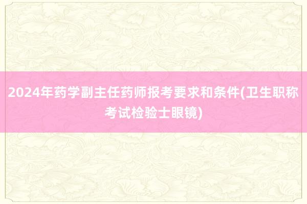 2024年药学副主任药师报考要求和条件(卫生职称考试检验士眼镜)