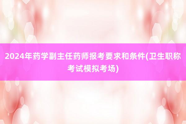 2024年药学副主任药师报考要求和条件(卫生职称考试模拟考场)