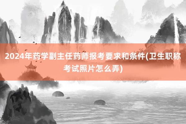 2024年药学副主任药师报考要求和条件(卫生职称考试照片怎么弄)