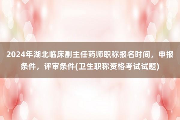 2024年湖北临床副主任药师职称报名时间，申报条件，评审条件(卫生职称资格考试试题)