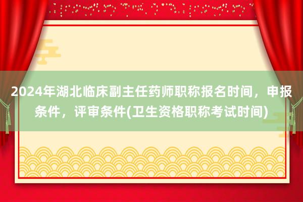 2024年湖北临床副主任药师职称报名时间，申报条件，评审条件(卫生资格职称考试时间)