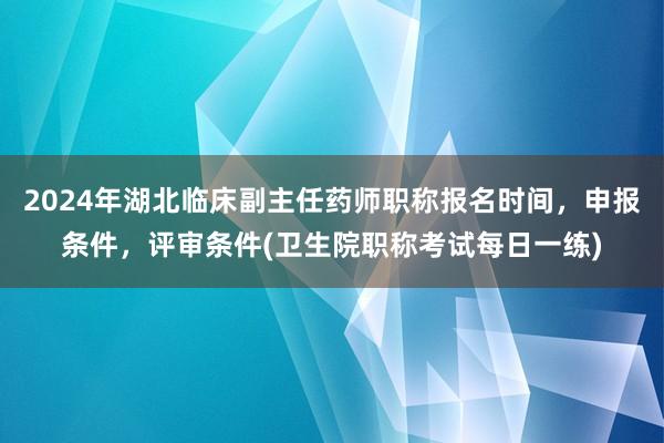 2024年湖北临床副主任药师职称报名时间，申报条件，评审条件(卫生院职称考试每日一练)